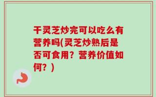 干灵芝炒完可以吃么有营养吗(灵芝炒熟后是否可食用？营养价值如何？)