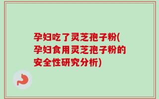 孕妇吃了灵芝孢子粉(孕妇食用灵芝孢子粉的安全性研究分析)