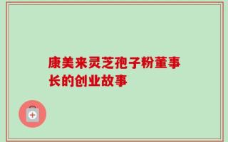 康美来灵芝孢子粉董事长的创业故事