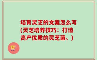 培育灵芝的文案怎么写(灵芝培养技巧：打造高产优质的灵芝菌。)