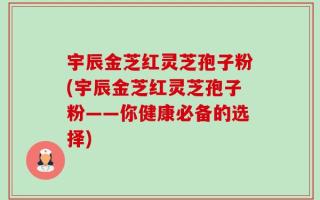 宇辰金芝红灵芝孢子粉(宇辰金芝红灵芝孢子粉——你健康必备的选择)