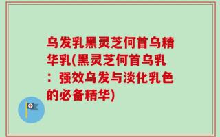 乌发乳黑灵芝何首乌精华乳(黑灵芝何首乌乳：强效乌发与淡化乳色的必备精华)