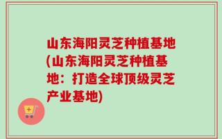山东海阳灵芝种植基地(山东海阳灵芝种植基地：打造全球顶级灵芝产业基地)