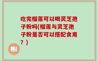 吃完榴莲可以喝灵芝孢子粉吗(榴莲与灵芝孢子粉是否可以搭配食用？)