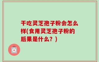干吃灵芝孢子粉会怎么样(食用灵芝孢子粉的后果是什么？)
