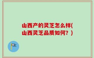 山西产的灵芝怎么样(山西灵芝品质如何？)