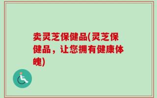 卖灵芝保健品(灵芝保健品，让您拥有健康体魄)