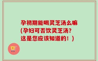 孕初期能喝灵芝汤么嘛(孕妇可否饮灵芝汤？这是您应该知道的！)