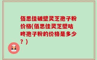 佰思佳破壁灵芝孢子粉价格(佰思佳灵芝壁咕咚孢子粉的价格是多少？)