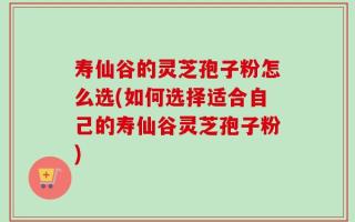 寿仙谷的灵芝孢子粉怎么选(如何选择适合自己的寿仙谷灵芝孢子粉)