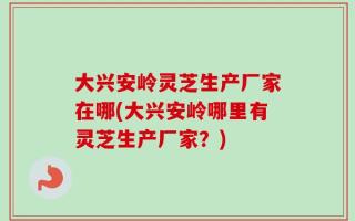 大兴安岭灵芝生产厂家在哪(大兴安岭哪里有灵芝生产厂家？)
