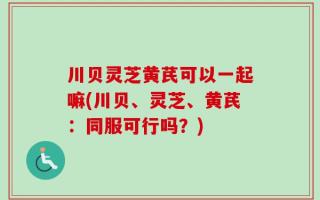 川贝灵芝黄芪可以一起嘛(川贝、灵芝、黄芪：同服可行吗？)