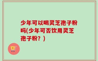 少年可以喝灵芝孢子粉吗(少年可否饮用灵芝孢子粉？)