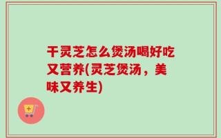 干灵芝怎么煲汤喝好吃又营养(灵芝煲汤，美味又养生)