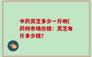 中药灵芝多少一斤啊(药材市场价格：灵芝每斤多少钱？