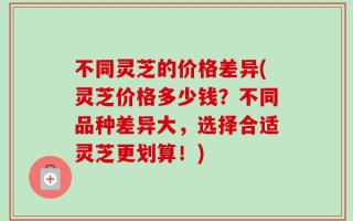 不同灵芝的价格差异(灵芝价格多少钱？不同品种差异大，选择合适灵芝更划算！)