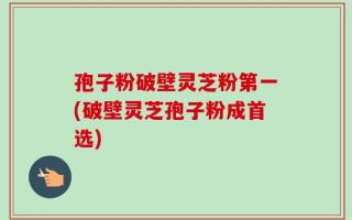 孢子粉破壁灵芝粉第一(破壁灵芝孢子粉成首选)