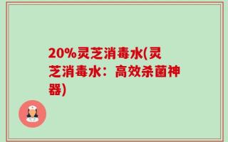 20%灵芝消毒水(灵芝消毒水：高效杀菌神器)