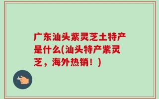 广东汕头紫灵芝土特产是什么(汕头特产紫灵芝，海外热销！)