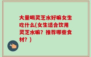 大量喝灵芝水好嘛女生吃什么(女生适合饮用灵芝水嘛？推荐哪些食材？)