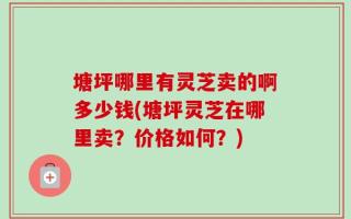 塘坪哪里有灵芝卖的啊多少钱(塘坪灵芝在哪里卖？价格如何？)