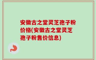 安徽古之堂灵芝孢子粉价格(安徽古之堂灵芝孢子粉售价信息)