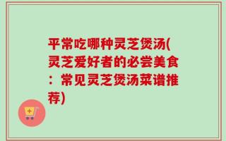 平常吃哪种灵芝煲汤(灵芝爱好者的必尝美食：常见灵芝煲汤菜谱推荐)