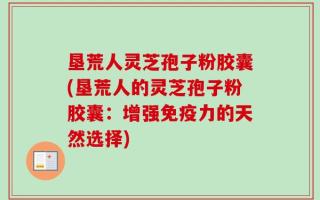 垦荒人灵芝孢子粉胶囊(垦荒人的灵芝孢子粉胶囊：增强免疫力的天然选择)
