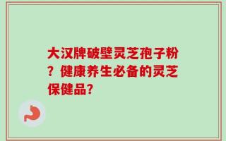 大汉牌破壁灵芝孢子粉？健康养生必备的灵芝保健品？
