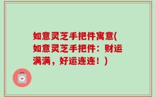 如意灵芝手把件寓意(如意灵芝手把件：财运满满，好运连连！)