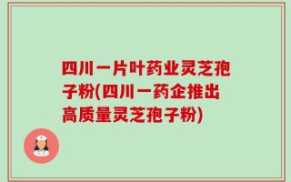 四川一片叶药业灵芝孢子粉(四川一药企推出高质量灵芝孢子粉)