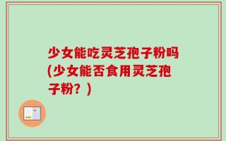少女能吃灵芝孢子粉吗(少女能否食用灵芝孢子粉？)