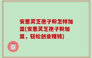 安惠灵芝孢子粉怎样加盟(安惠灵芝孢子粉加盟，轻松创业赚钱)