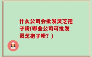 什么公司会批发灵芝孢子粉(哪些公司可批发灵芝孢子粉？)