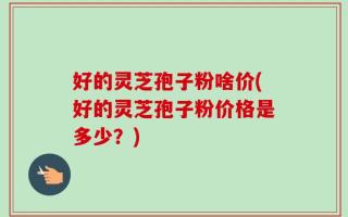 好的灵芝孢子粉啥价(好的灵芝孢子粉价格是多少？)