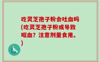 吃灵芝孢子粉会吐血吗(吃灵芝孢子粉或导致呕血？注意剂量食用。)