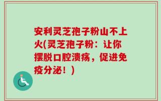 安利灵芝孢子粉山不上火(灵芝孢子粉：让你摆脱口腔溃疡，促进免疫分泌！)