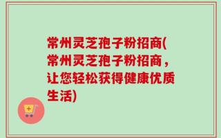 常州灵芝孢子粉招商(常州灵芝孢子粉招商，让您轻松获得健康优质生活)