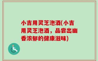 小吉用灵芝泡酒(小吉用灵芝泡酒，品尝出幽香浓郁的健康滋味)