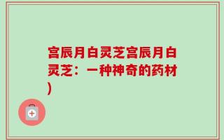 宫辰月白灵芝宫辰月白灵芝：一种神奇的药材)