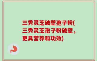 三秀灵芝破壁孢子粉(三秀灵芝孢子粉破壁，更具营养和功效)