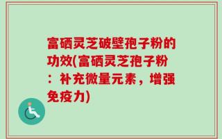 富硒灵芝破壁孢子粉的功效(富硒灵芝孢子粉：补充微量元素，增强免疫力)
