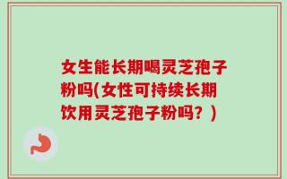 女生能长期喝灵芝孢子粉吗(女性可持续长期饮用灵芝孢子粉吗？)