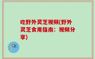 吃野外灵芝视频(野外灵芝食用指南：视频分享)