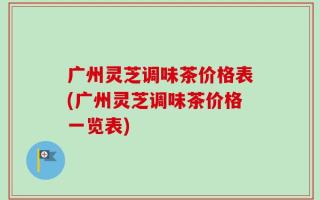 广州灵芝调味茶价格表(广州灵芝调味茶价格一览表)