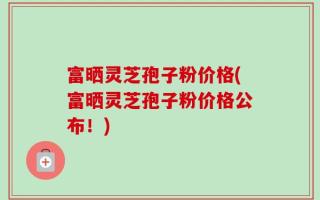 富晒灵芝孢子粉价格(富晒灵芝孢子粉价格公布！)