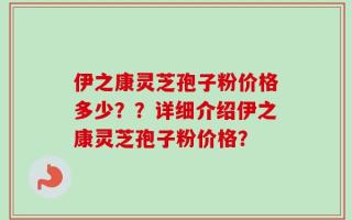 伊之康灵芝孢子粉价格多少？？详细介绍伊之康灵芝孢子粉价格？