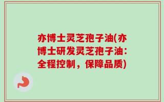 亦博士灵芝孢子油(亦博士研发灵芝孢子油：全程控制，保障品质)
