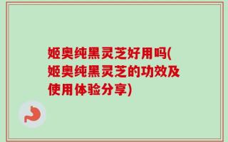 姬奥纯黑灵芝好用吗(姬奥纯黑灵芝的功效及使用体验分享)