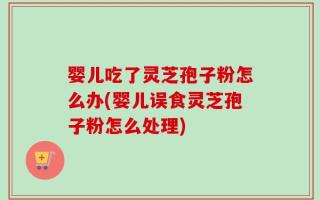 婴儿吃了灵芝孢子粉怎么办(婴儿误食灵芝孢子粉怎么处理)